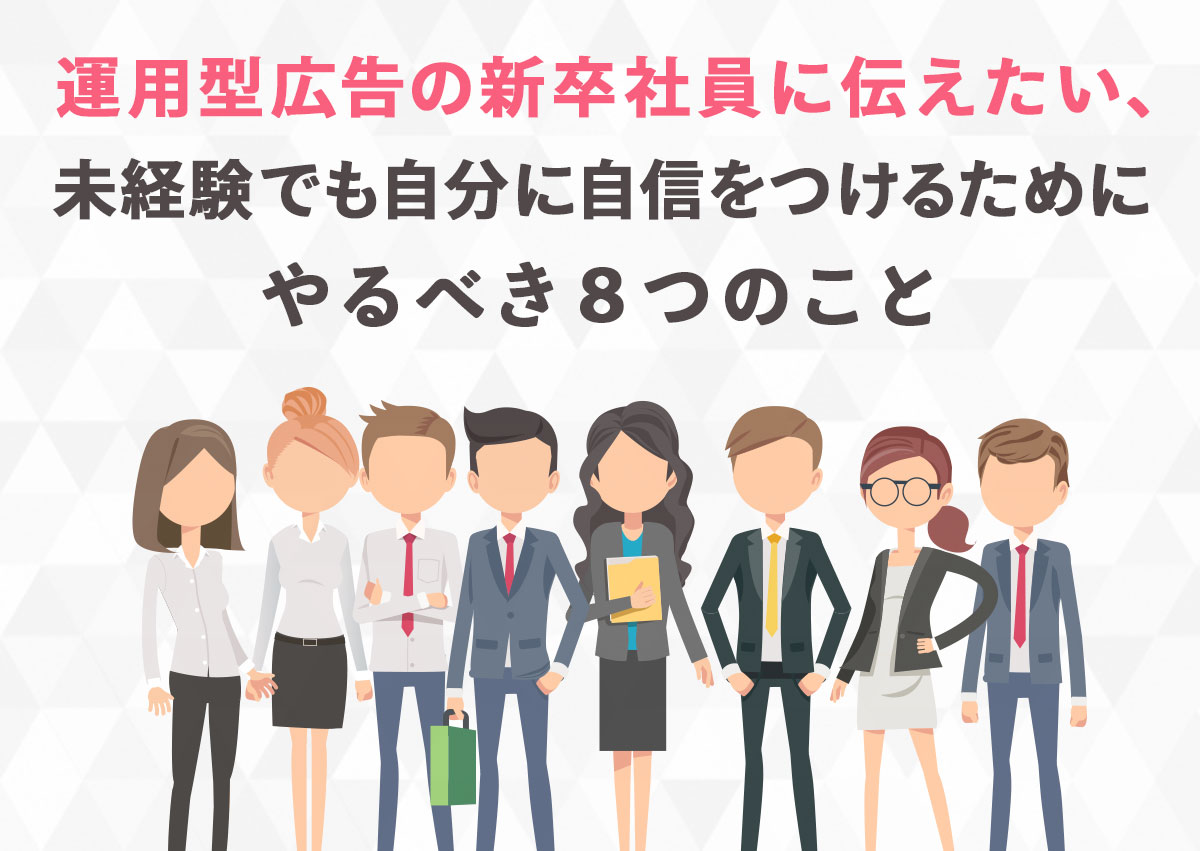 運用型広告の新卒社員に伝えたい、未経験でも自分に自信をつけるためにやるべき8つのこと